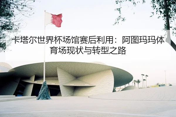 卡塔尔世界杯场馆赛后利用：阿图玛玛体育场现状与转型之路
