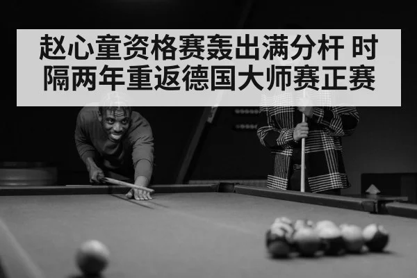 赵心童资格赛轰出满分杆 时隔两年重返德国大师赛正赛