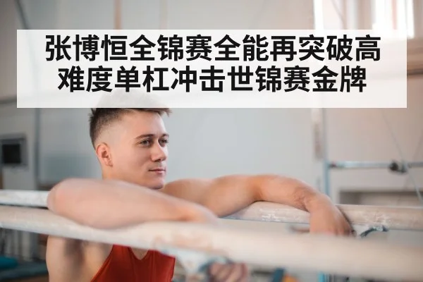 张博恒全锦赛全能再突破高难度单杠冲击世锦赛金牌